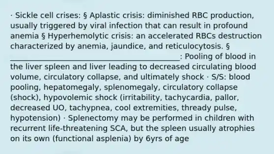 · Sickle cell crises: § Aplastic crisis: diminished RBC production, usually triggered by viral infection that can result in profound anemia § Hyperhemolytic crisis: an accelerated RBCs destruction characterized by anemia, jaundice, and reticulocytosis. § ____________________________________________: Pooling of blood in the liver spleen and liver leading to decreased circulating blood volume, circulatory collapse, and ultimately shock · S/S: blood pooling, hepatomegaly, splenomegaly, circulatory collapse (shock), hypovolemic shock (irritability, tachycardia, pallor, decreased UO, tachypnea, cool extremities, thready pulse, hypotension) · Splenectomy may be performed in children with recurrent life-threatening SCA, but the spleen usually atrophies on its own (functional asplenia) by 6yrs of age