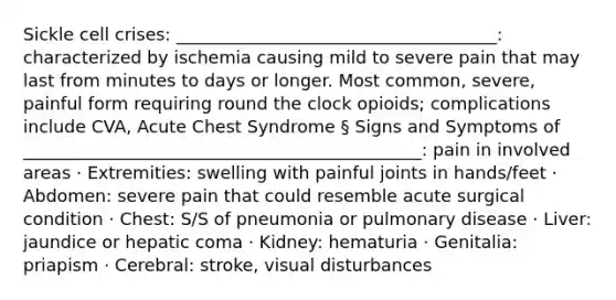 Sickle cell crises: _____________________________________: characterized by ischemia causing mild to severe pain that may last from minutes to days or longer. Most common, severe, painful form requiring round the clock opioids; complications include CVA, Acute Chest Syndrome § Signs and Symptoms of ______________________________________________: pain in involved areas · Extremities: swelling with painful joints in hands/feet · Abdomen: severe pain that could resemble acute surgical condition · Chest: S/S of pneumonia or pulmonary disease · Liver: jaundice or hepatic coma · Kidney: hematuria · Genitalia: priapism · Cerebral: stroke, visual disturbances