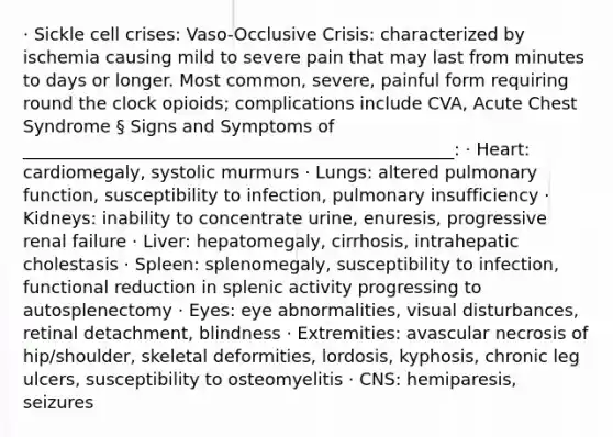 · Sickle cell crises: Vaso-Occlusive Crisis: characterized by ischemia causing mild to severe pain that may last from minutes to days or longer. Most common, severe, painful form requiring round the clock opioids; complications include CVA, Acute Chest Syndrome § Signs and Symptoms of __________________________________________________: · Heart: cardiomegaly, systolic murmurs · Lungs: altered pulmonary function, susceptibility to infection, pulmonary insufficiency · Kidneys: inability to concentrate urine, enuresis, progressive renal failure · Liver: hepatomegaly, cirrhosis, intrahepatic cholestasis · Spleen: splenomegaly, susceptibility to infection, functional reduction in splenic activity progressing to autosplenectomy · Eyes: eye abnormalities, visual disturbances, retinal detachment, blindness · Extremities: avascular necrosis of hip/shoulder, skeletal deformities, lordosis, kyphosis, chronic leg ulcers, susceptibility to osteomyelitis · CNS: hemiparesis, seizures