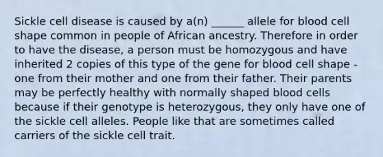 Sickle cell disease is caused by a(n) ______ allele for blood cell shape common in people of African ancestry. Therefore in order to have the disease, a person must be homozygous and have inherited 2 copies of this type of the gene for blood cell shape - one from their mother and one from their father. Their parents may be perfectly healthy with normally shaped blood cells because if their genotype is heterozygous, they only have one of the sickle cell alleles. People like that are sometimes called carriers of the sickle cell trait.