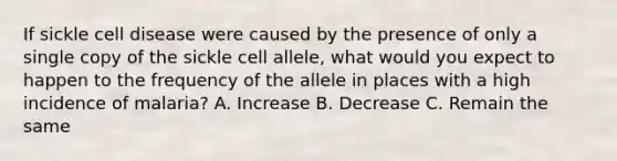 If sickle cell disease were caused by the presence of only a single copy of the sickle cell allele, what would you expect to happen to the frequency of the allele in places with a high incidence of malaria? A. Increase B. Decrease C. Remain the same