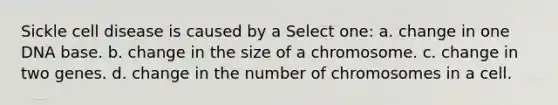 Sickle cell disease is caused by a Select one: a. change in one DNA base. b. change in the size of a chromosome. c. change in two genes. d. change in the number of chromosomes in a cell.