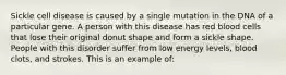 Sickle cell disease is caused by a single mutation in the DNA of a particular gene. A person with this disease has red blood cells that lose their original donut shape and form a sickle shape. People with this disorder suffer from low energy levels, blood clots, and strokes. This is an example of: