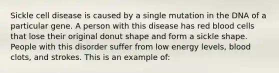 Sickle cell disease is caused by a single mutation in the DNA of a particular gene. A person with this disease has red blood cells that lose their original donut shape and form a sickle shape. People with this disorder suffer from low energy levels, blood clots, and strokes. This is an example of: