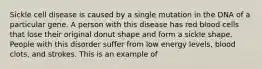 Sickle cell disease is caused by a single mutation in the DNA of a particular gene. A person with this disease has red blood cells that lose their original donut shape and form a sickle shape. People with this disorder suffer from low energy levels, blood clots, and strokes. This is an example of