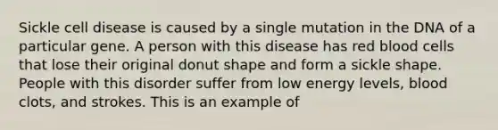 Sickle cell disease is caused by a single mutation in the DNA of a particular gene. A person with this disease has red blood cells that lose their original donut shape and form a sickle shape. People with this disorder suffer from low energy levels, blood clots, and strokes. This is an example of