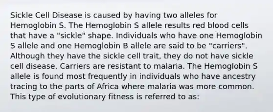 Sickle Cell Disease is caused by having two alleles for Hemoglobin S. The Hemoglobin S allele results red blood cells that have a "sickle" shape. Individuals who have one Hemoglobin S allele and one Hemoglobin B allele are said to be "carriers". Although they have the sickle cell trait, they do not have sickle cell disease. Carriers are resistant to malaria. The Hemoglobin S allele is found most frequently in individuals who have ancestry tracing to the parts of Africa where malaria was more common. This type of evolutionary fitness is referred to as: