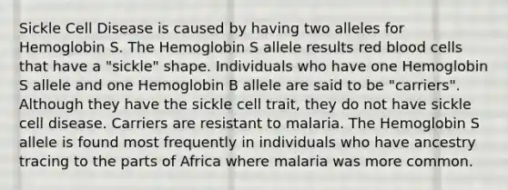 Sickle Cell Disease is caused by having two alleles for Hemoglobin S. The Hemoglobin S allele results red blood cells that have a "sickle" shape. Individuals who have one Hemoglobin S allele and one Hemoglobin B allele are said to be "carriers". Although they have the sickle cell trait, they do not have sickle cell disease. Carriers are resistant to malaria. The Hemoglobin S allele is found most frequently in individuals who have ancestry tracing to the parts of Africa where malaria was more common.