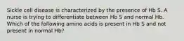 Sickle cell disease is characterized by the presence of Hb S. A nurse is trying to differentiate between Hb S and normal Hb. Which of the following amino acids is present in Hb S and not present in normal Hb?