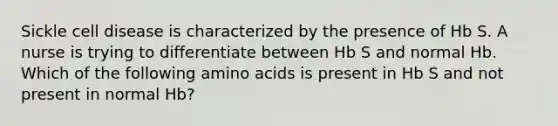 Sickle cell disease is characterized by the presence of Hb S. A nurse is trying to differentiate between Hb S and normal Hb. Which of the following amino acids is present in Hb S and not present in normal Hb?