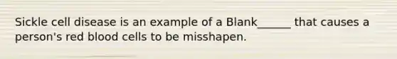 Sickle cell disease is an example of a Blank______ that causes a person's red blood cells to be misshapen.