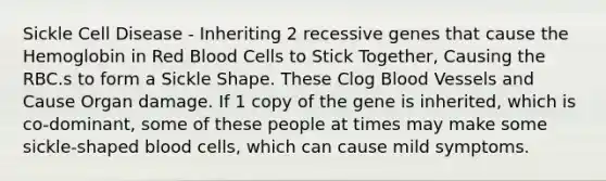 Sickle Cell Disease - Inheriting 2 recessive genes that cause the Hemoglobin in Red Blood Cells to Stick Together, Causing the RBC.s to form a Sickle Shape. These Clog Blood Vessels and Cause Organ damage. If 1 copy of the gene is inherited, which is co-dominant, some of these people at times may make some sickle-shaped blood cells, which can cause mild symptoms.