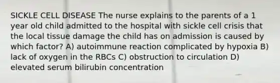 SICKLE CELL DISEASE The nurse explains to the parents of a 1 year old child admitted to the hospital with sickle cell crisis that the local tissue damage the child has on admission is caused by which factor? A) autoimmune reaction complicated by hypoxia B) lack of oxygen in the RBCs C) obstruction to circulation D) elevated serum bilirubin concentration