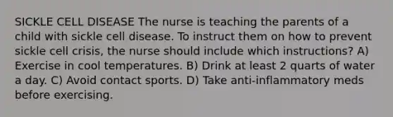 SICKLE CELL DISEASE The nurse is teaching the parents of a child with sickle cell disease. To instruct them on how to prevent sickle cell crisis, the nurse should include which instructions? A) Exercise in cool temperatures. B) Drink at least 2 quarts of water a day. C) Avoid contact sports. D) Take anti-inflammatory meds before exercising.