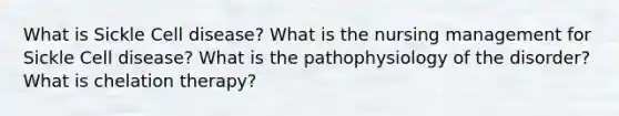 What is Sickle Cell disease? What is the nursing management for Sickle Cell disease? What is the pathophysiology of the disorder? What is chelation therapy?