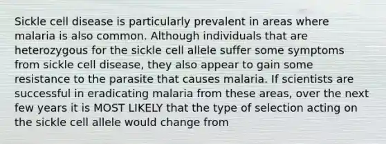 Sickle cell disease is particularly prevalent in areas where malaria is also common. Although individuals that are heterozygous for the sickle cell allele suffer some symptoms from sickle cell disease, they also appear to gain some resistance to the parasite that causes malaria. If scientists are successful in eradicating malaria from these areas, over the next few years it is MOST LIKELY that the type of selection acting on the sickle cell allele would change from