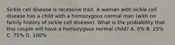 Sickle cell disease is recessive trait. A woman with sickle cell disease has a child with a homozygous normal man (with no family history of sickle cell disease). What is the probability that this couple will have a homozygous normal child? A. 0% B. 25% C. 75% D. 100%