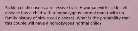 Sickle cell disease is a recessive trait. A woman with sickle cell disease has a child with a homozygous normal man ( with no family history of sickle cell disease). What is the probability that this couple will have a homozygous normal child?