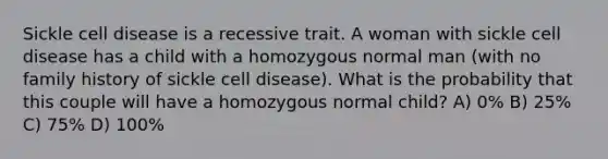 Sickle cell disease is a recessive trait. A woman with sickle cell disease has a child with a homozygous normal man (with no family history of sickle cell disease). What is the probability that this couple will have a homozygous normal child? A) 0% B) 25% C) 75% D) 100%