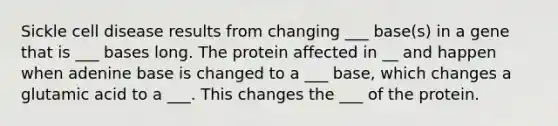 Sickle cell disease results from changing ___ base(s) in a gene that is ___ bases long. The protein affected in __ and happen when adenine base is changed to a ___ base, which changes a glutamic acid to a ___. This changes the ___ of the protein.