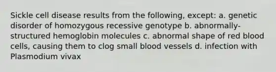 Sickle cell disease results from the following, except: a. genetic disorder of homozygous recessive genotype b. abnormally-structured hemoglobin molecules c. abnormal shape of red blood cells, causing them to clog small blood vessels d. infection with Plasmodium vivax