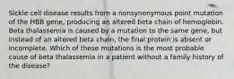 Sickle cell disease results from a nonsynonymous point mutation of the HBB gene, producing an altered beta chain of hemoglobin. Beta thalassemia is caused by a mutation to the same gene, but instead of an altered beta chain, the final protein is absent or incomplete. Which of these mutations is the most probable cause of beta thalassemia in a patient without a family history of the disease?