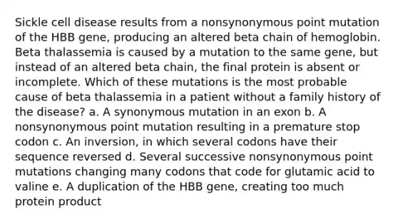 Sickle cell disease results from a nonsynonymous point mutation of the HBB gene, producing an altered beta chain of hemoglobin. Beta thalassemia is caused by a mutation to the same gene, but instead of an altered beta chain, the final protein is absent or incomplete. Which of these mutations is the most probable cause of beta thalassemia in a patient without a family history of the disease? a. A synonymous mutation in an exon b. A nonsynonymous point mutation resulting in a premature stop codon c. An inversion, in which several codons have their sequence reversed d. Several successive nonsynonymous point mutations changing many codons that code for glutamic acid to valine e. A duplication of the HBB gene, creating too much protein product