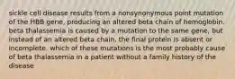 sickle cell disease results from a nonsynonymous point mutation of the HBB gene, producing an altered beta chain of hemoglobin. beta thalassemia is caused by a mutation to the same gene, but instead of an altered beta chain, the final protein is absent or incomplete. which of these mutations is the most probably cause of beta thalassemia in a patient without a family history of the disease