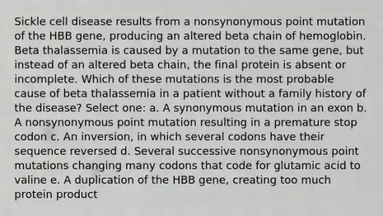 Sickle cell disease results from a nonsynonymous point mutation of the HBB gene, producing an altered beta chain of hemoglobin. Beta thalassemia is caused by a mutation to the same gene, but instead of an altered beta chain, the final protein is absent or incomplete. Which of these mutations is the most probable cause of beta thalassemia in a patient without a family history of the disease? Select one: a. A synonymous mutation in an exon b. A nonsynonymous point mutation resulting in a premature stop codon c. An inversion, in which several codons have their sequence reversed d. Several successive nonsynonymous point mutations changing many codons that code for glutamic acid to valine e. A duplication of the HBB gene, creating too much protein product