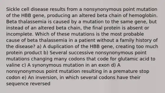 Sickle cell disease results from a nonsynonymous point mutation of the HBB gene, producing an altered beta chain of hemoglobin. Beta thalassemia is caused by a mutation to the same gene, but instead of an altered beta chain, the final protein is absent or incomplete. Which of these mutations is the most probable cause of beta thalassemia in a patient without a family history of the disease? a) A duplication of the HBB gene, creating too much protein product b) Several successive nonsynonymous point mutations changing many codons that code for glutamic acid to valine c) A synonymous mutation in an exon d) A nonsynonymous point mutation resulting in a premature stop codon e) An inversion, in which several codons have their sequence reversed