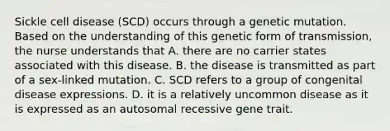 Sickle cell disease (SCD) occurs through a genetic mutation. Based on the understanding of this genetic form of transmission, the nurse understands that A. there are no carrier states associated with this disease. B. the disease is transmitted as part of a sex-linked mutation. C. SCD refers to a group of congenital disease expressions. D. it is a relatively uncommon disease as it is expressed as an autosomal recessive gene trait.