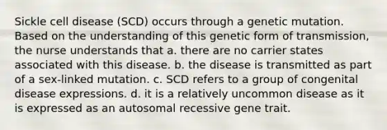 Sickle cell disease (SCD) occurs through a genetic mutation. Based on the understanding of this genetic form of transmission, the nurse understands that a. there are no carrier states associated with this disease. b. the disease is transmitted as part of a sex-linked mutation. c. SCD refers to a group of congenital disease expressions. d. it is a relatively uncommon disease as it is expressed as an autosomal recessive gene trait.