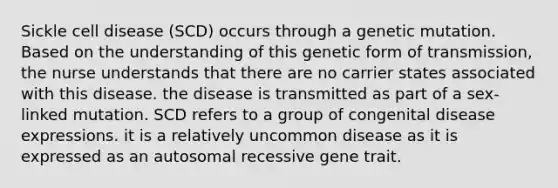 Sickle cell disease (SCD) occurs through a genetic mutation. Based on the understanding of this genetic form of transmission, the nurse understands that there are no carrier states associated with this disease. the disease is transmitted as part of a sex-linked mutation. SCD refers to a group of congenital disease expressions. it is a relatively uncommon disease as it is expressed as an autosomal recessive gene trait.