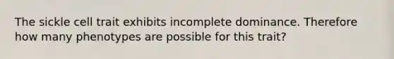 The sickle cell trait exhibits incomplete dominance. Therefore how many phenotypes are possible for this trait?