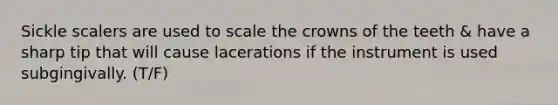 Sickle scalers are used to scale the crowns of the teeth & have a sharp tip that will cause lacerations if the instrument is used subgingivally. (T/F)