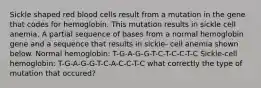 Sickle shaped red blood cells result from a mutation in the gene that codes for hemoglobin. This mutation results in sickle cell anemia. A partial sequence of bases from a normal hemoglobin gene and a sequence that results in sickie- cell anemia shown below. Normal hemoglobin: T-G-A-G-G-T-C-T-C-C-T-C Sickle-cell hemoglobin: T-G-A-G-G-T-C-A-C-C-T-C what correctly the type of mutation that occured?