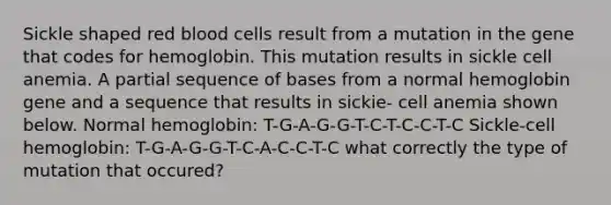 Sickle shaped red blood cells result from a mutation in the gene that codes for hemoglobin. This mutation results in sickle cell anemia. A partial sequence of bases from a normal hemoglobin gene and a sequence that results in sickie- cell anemia shown below. Normal hemoglobin: T-G-A-G-G-T-C-T-C-C-T-C Sickle-cell hemoglobin: T-G-A-G-G-T-C-A-C-C-T-C what correctly the type of mutation that occured?