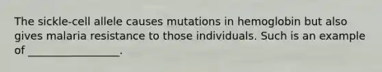 The sickle-cell allele causes mutations in hemoglobin but also gives malaria resistance to those individuals. Such is an example of _________________.