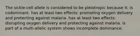 The sickle-cell allele is considered to be pleiotropic because it: is codominant. has at least two effects: promoting oxygen delivery and protecting against malaria. has at least two effects: disrupting oxygen delivery and protecting against malaria. is part of a multi-allelic system shows incomplete dominance.