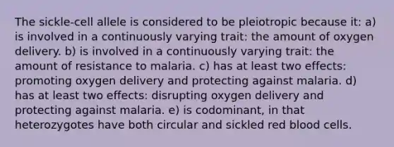 The sickle-cell allele is considered to be pleiotropic because it: a) is involved in a continuously varying trait: the amount of oxygen delivery. b) is involved in a continuously varying trait: the amount of resistance to malaria. c) has at least two effects: promoting oxygen delivery and protecting against malaria. d) has at least two effects: disrupting oxygen delivery and protecting against malaria. e) is codominant, in that heterozygotes have both circular and sickled red blood cells.