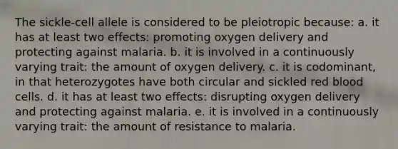 The sickle-cell allele is considered to be pleiotropic because: a. it has at least two effects: promoting oxygen delivery and protecting against malaria. b. it is involved in a continuously varying trait: the amount of oxygen delivery. c. it is codominant, in that heterozygotes have both circular and sickled red blood cells. d. it has at least two effects: disrupting oxygen delivery and protecting against malaria. e. it is involved in a continuously varying trait: the amount of resistance to malaria.