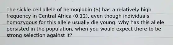 The sickle-cell allele of hemoglobin (S) has a relatively high frequency in Central Africa (0.12), even though individuals homozygous for this allele usually die young. Why has this allele persisted in the population, when you would expect there to be strong selection against it?