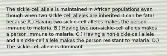 The sickle-cell allele is maintained in African populations even though when two sickle-cell alleles are inherited it can be fatal because A.) Having two sickle-cell alleles makes the person immune to malaria. B.) Having two non-sickle-cell alleles makes a person immune to malaria. C.) Having a non-sickle-cell allele and a sickle-cell allele makes the person resistant to malaria. D.) The sickle-cell allele is dominant.