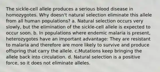 The sickle-cell allele produces a serious blood disease in homozygotes. Why doesn't natural selection eliminate this allele from all human populations? a. Natural selection occurs very slowly, but the elimination of the sickle-cell allele is expected to occur soon. b. In populations where endemic malaria is present, heterozygotes have an important advantage: They are resistant to malaria and therefore are more likely to survive and produce offspring that carry the allele. c.Mutations keep bringing the allele back into circulation. d. Natural selection is a positive force, so it does not eliminate alleles.