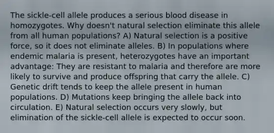 The sickle-cell allele produces a serious blood disease in homozygotes. Why doesn't natural selection eliminate this allele from all human populations? A) Natural selection is a positive force, so it does not eliminate alleles. B) In populations where endemic malaria is present, heterozygotes have an important advantage: They are resistant to malaria and therefore are more likely to survive and produce offspring that carry the allele. C) Genetic drift tends to keep the allele present in human populations. D) Mutations keep bringing the allele back into circulation. E) Natural selection occurs very slowly, but elimination of the sickle-cell allele is expected to occur soon.