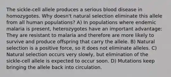 The sickle-cell allele produces a serious blood disease in homozygotes. Why doesn't natural selection eliminate this allele from all human populations? A) In populations where endemic malaria is present, heterozygotes have an important advantage: They are resistant to malaria and therefore are more likely to survive and produce offspring that carry the allele. B) Natural selection is a positive force, so it does not eliminate alleles. C) Natural selection occurs very slowly, but elimination of the sickle-cell allele is expected to occur soon. D) Mutations keep bringing the allele back into circulation.