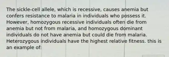 The sickle-cell allele, which is recessive, causes anemia but confers resistance to malaria in individuals who possess it. However, homozygous recessive individuals often die from anemia but not from malaria, and homozygous dominant individuals do not have anemia but could die from malaria. Heterozygous individuals have the highest relative fitness. this is an example of: