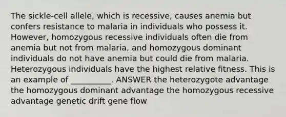 The sickle-cell allele, which is recessive, causes anemia but confers resistance to malaria in individuals who possess it. However, homozygous recessive individuals often die from anemia but not from malaria, and homozygous dominant individuals do not have anemia but could die from malaria. Heterozygous individuals have the highest relative fitness. This is an example of __________. ANSWER the heterozygote advantage the homozygous dominant advantage the homozygous recessive advantage genetic drift gene flow