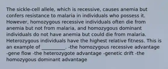 The sickle-cell allele, which is recessive, causes anemia but confers resistance to malaria in individuals who possess it. However, homozygous recessive individuals often die from anemia but not from malaria, and homozygous dominant individuals do not have anemia but could die from malaria. Heterozygous individuals have the highest relative fitness. This is an example of __________. -the homozygous recessive advantage -gene flow -the heterozygote advantage -genetic drift -the homozygous dominant advantage