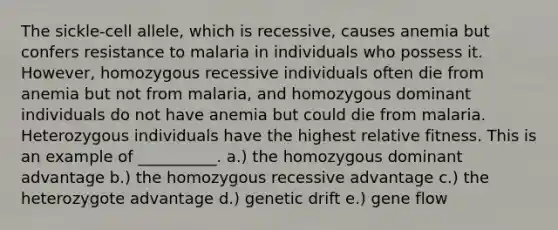 The sickle-cell allele, which is recessive, causes anemia but confers resistance to malaria in individuals who possess it. However, homozygous recessive individuals often die from anemia but not from malaria, and homozygous dominant individuals do not have anemia but could die from malaria. Heterozygous individuals have the highest relative fitness. This is an example of __________. a.) the homozygous dominant advantage b.) the homozygous recessive advantage c.) the heterozygote advantage d.) genetic drift e.) gene flow